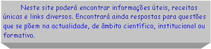 Caixa de texto:          Neste site poder encontrar informaes teis, receitas nicas e links diversos. Encontrar ainda respostas para questes que se pem na actualidade, de mbito cientfico, institucional ou formativo.